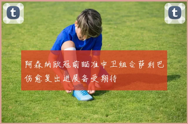 阿森纳欧冠前瞄准中卫组合萨利巴伤愈复出进展备受期待
