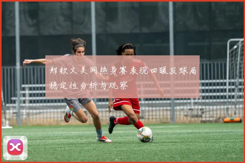 郑钦文美网热身赛表现回暖发球局稳定性分析与观察