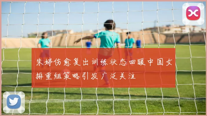朱婷伤愈复出训练状态回暖中国女排重组策略引发广泛关注